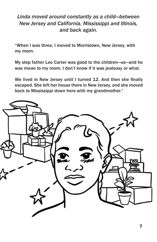 Linda moved around constantly as a child—between New Jersey and California, Mississippi and lllinois, and back again. “When | was three, | moved to Morristown, New Jersey, with my mom. My step father Leo Carter was good to the children—us—and he was mean to my mom. | don’t know if it was jealousy or what. We lived in New Jersey until | turned 12. And then she finally escaped. She left her house there in New Jersey, and she moved back to Mississippi down here with my grandmother.”
